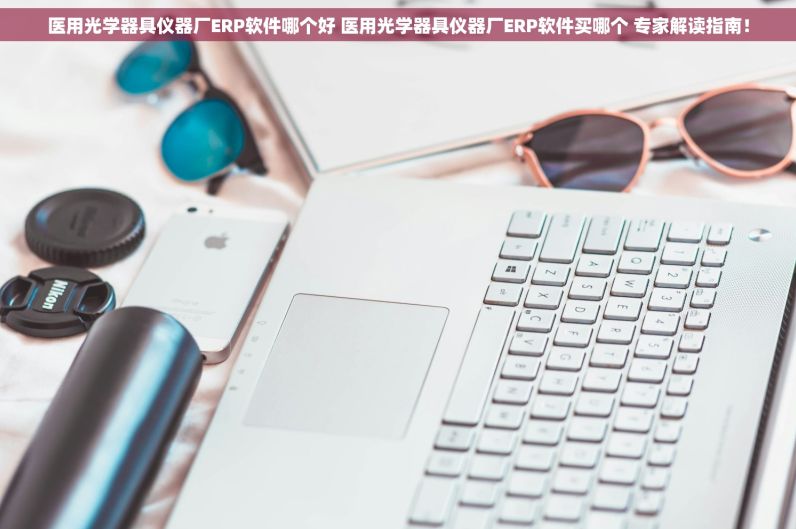 医用光学器具仪器厂ERP软件哪个好 医用光学器具仪器厂ERP软件买哪个 专家解读指南！