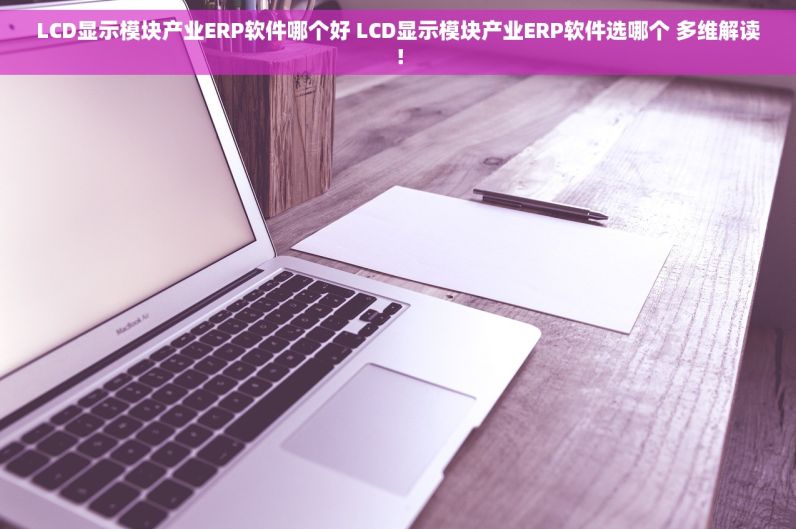 LCD显示模块产业ERP软件哪个好 LCD显示模块产业ERP软件选哪个 多维解读！