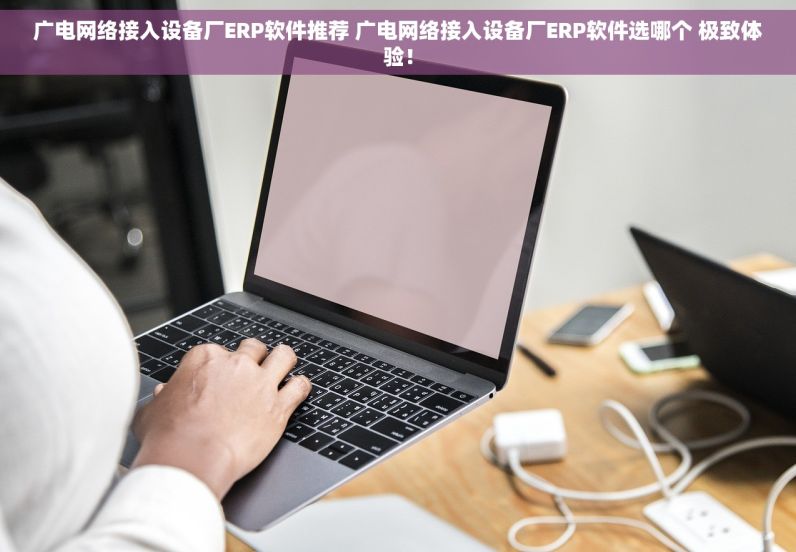 广电网络接入设备厂ERP软件推荐 广电网络接入设备厂ERP软件选哪个 极致体验！