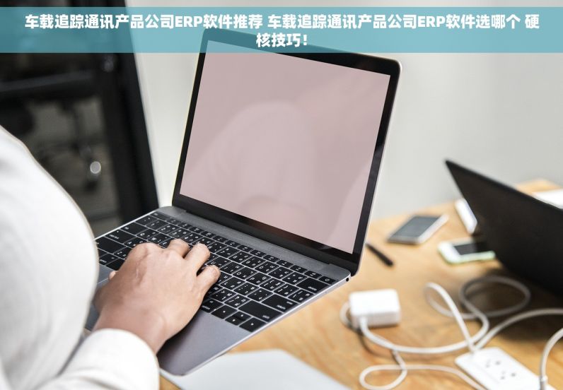 车载追踪通讯产品公司ERP软件推荐 车载追踪通讯产品公司ERP软件选哪个 硬核技巧！