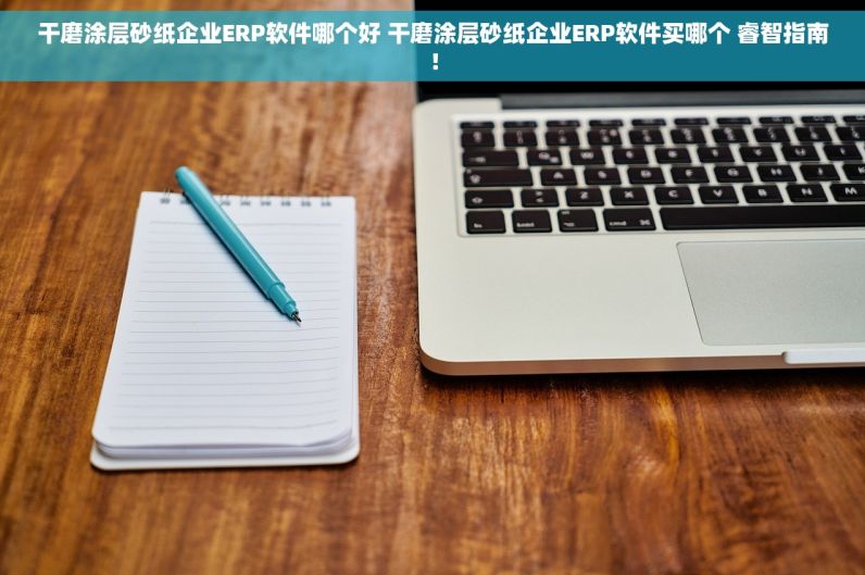 干磨涂层砂纸企业ERP软件哪个好 干磨涂层砂纸企业ERP软件买哪个 睿智指南！