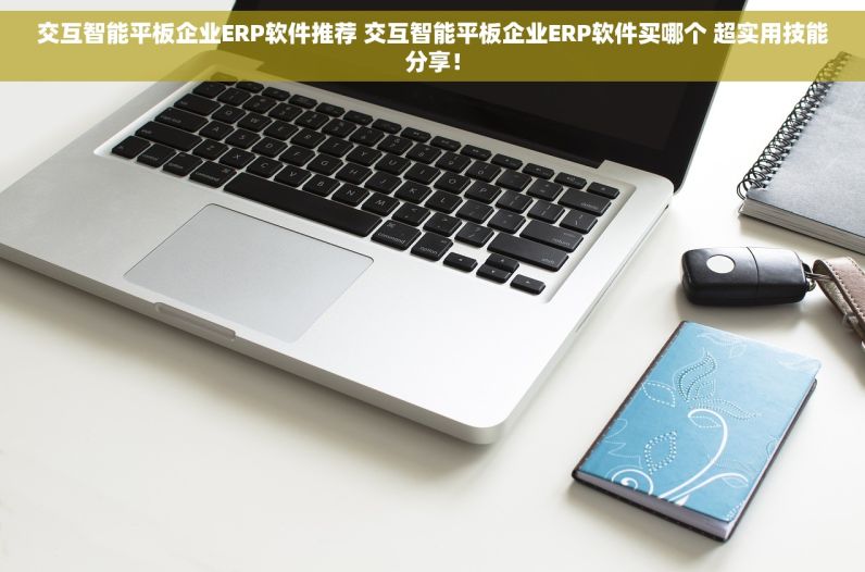 交互智能平板企业ERP软件推荐 交互智能平板企业ERP软件买哪个 超实用技能分享！