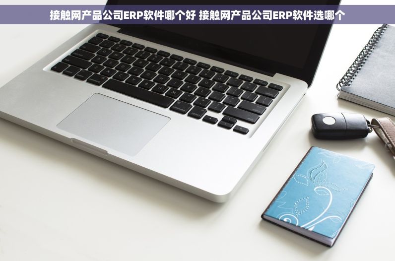 接触网产品公司ERP软件哪个好 接触网产品公司ERP软件选哪个