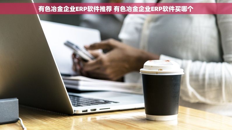 有色冶金企业ERP软件推荐 有色冶金企业ERP软件买哪个