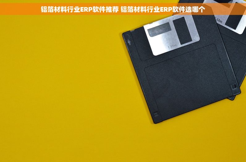 铝箔材料行业ERP软件推荐 铝箔材料行业ERP软件选哪个