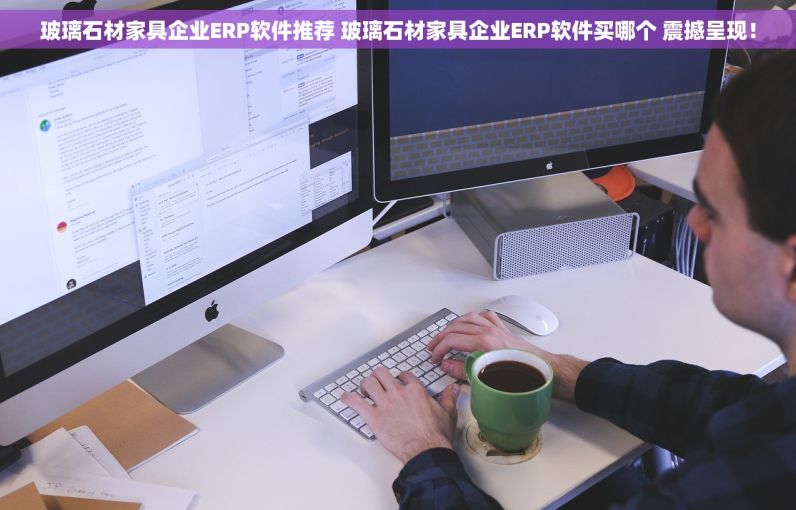 玻璃石材家具企业ERP软件推荐 玻璃石材家具企业ERP软件买哪个 震撼呈现！