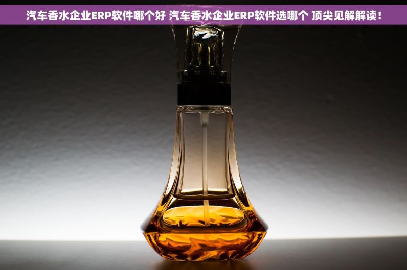 汽车香水企业ERP软件哪个好 汽车香水企业ERP软件选哪个 顶尖见解解读！