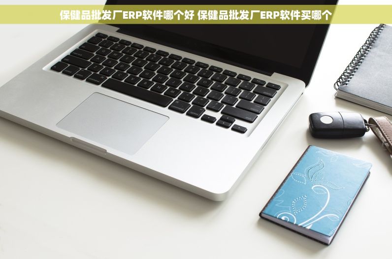 保健品批发厂ERP软件哪个好 保健品批发厂ERP软件买哪个