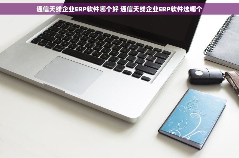 通信天线企业ERP软件哪个好 通信天线企业ERP软件选哪个