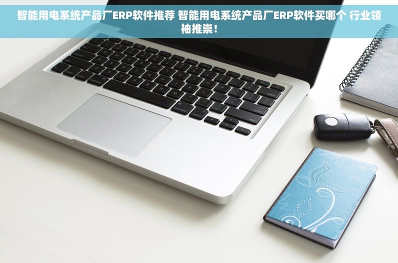 智能用电系统产品厂ERP软件推荐 智能用电系统产品厂ERP软件买哪个 行业领袖推崇！