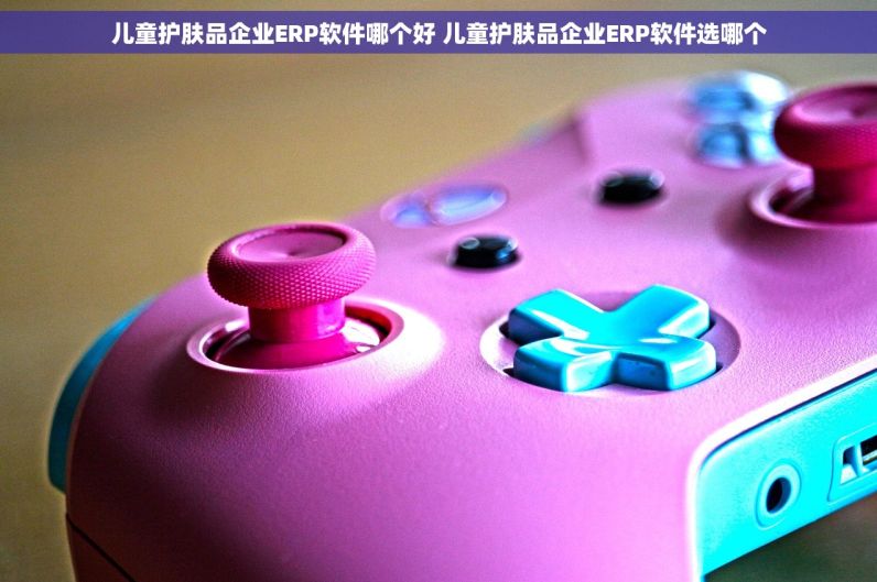 儿童护肤品企业ERP软件哪个好 儿童护肤品企业ERP软件选哪个